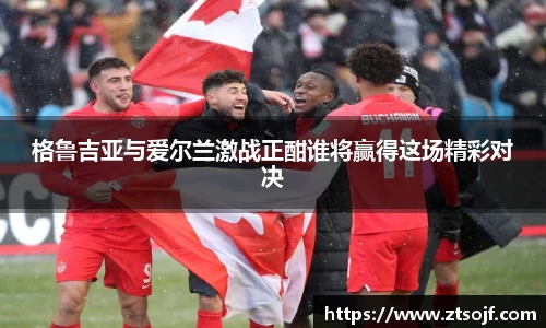 格鲁吉亚与爱尔兰激战正酣谁将赢得这场精彩对决