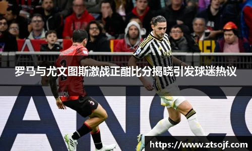 罗马与尤文图斯激战正酣比分揭晓引发球迷热议
