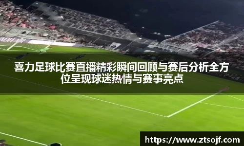 喜力足球比赛直播精彩瞬间回顾与赛后分析全方位呈现球迷热情与赛事亮点