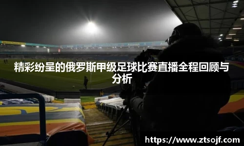 精彩纷呈的俄罗斯甲级足球比赛直播全程回顾与分析