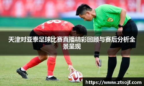 天津对亚泰足球比赛直播精彩回顾与赛后分析全景呈现