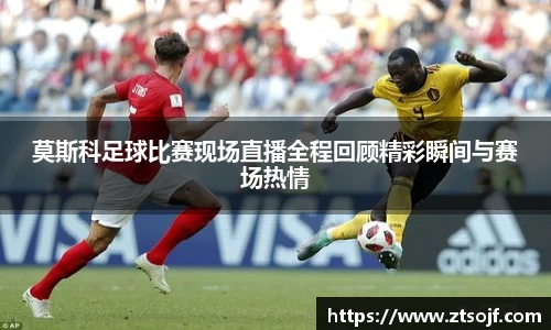 莫斯科足球比赛现场直播全程回顾精彩瞬间与赛场热情