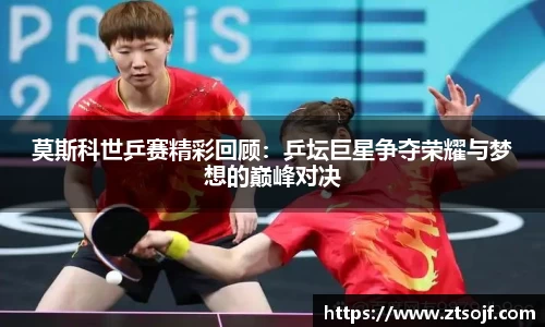 莫斯科世乒赛精彩回顾：乒坛巨星争夺荣耀与梦想的巅峰对决